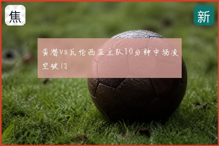 黄潜vs瓦伦西亚主队10分钟中场凌空破门